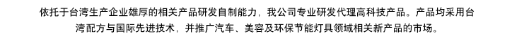依托于臺(tái)灣生產(chǎn)企業(yè)雄厚的相產(chǎn)品研發(fā)自制能力，我公司專(zhuān)業(yè)研發(fā)代理高科技產(chǎn)品。產(chǎn)品均采用臺(tái)灣專(zhuān)利配方與國(guó)際先進(jìn)技術(shù)，同步專(zhuān)供于汽車(chē)、美容及環(huán)保節(jié)能燈具領(lǐng)域，開(kāi)拓相關(guān)新產(chǎn)品市場(chǎng)推廣。